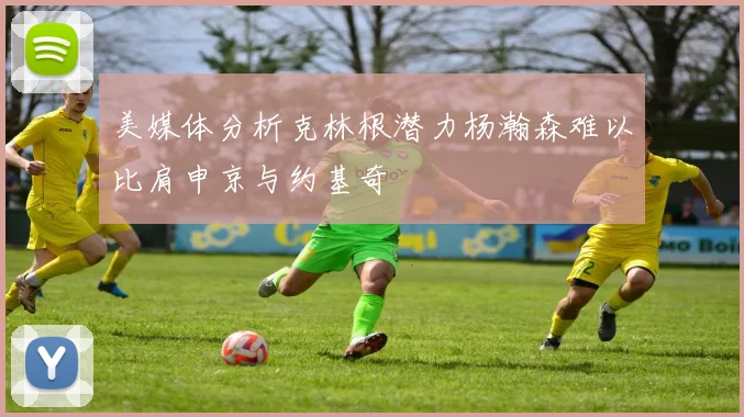 美媒体分析克林根潜力杨瀚森难以比肩申京与约基奇