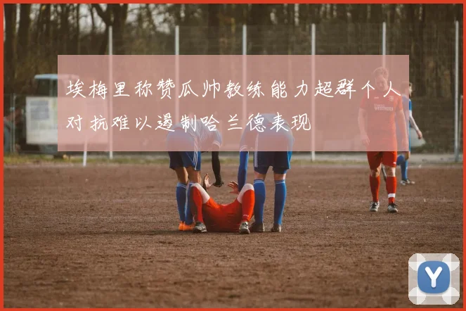 埃梅里称赞瓜帅教练能力超群个人对抗难以遏制哈兰德表现