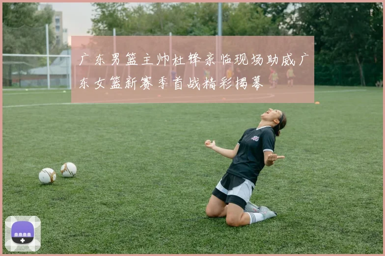 广东男篮主帅杜锋亲临现场助威广东女篮新赛季首战精彩揭幕