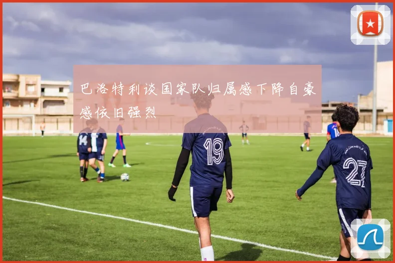 巴洛特利谈国家队归属感下降自豪感依旧强烈