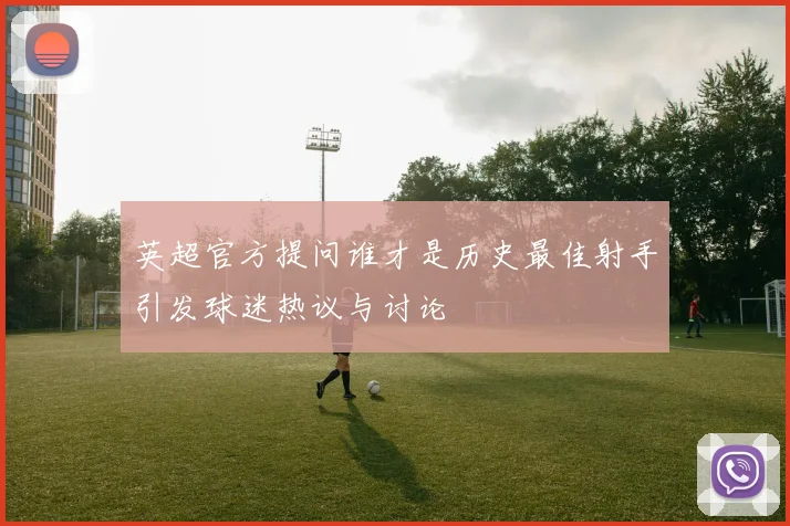 英超官方提问谁才是历史最佳射手引发球迷热议与讨论