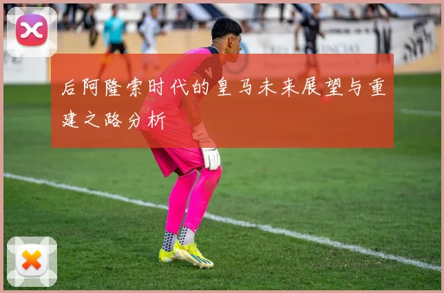 后阿隆索时代的皇马未来展望与重建之路分析