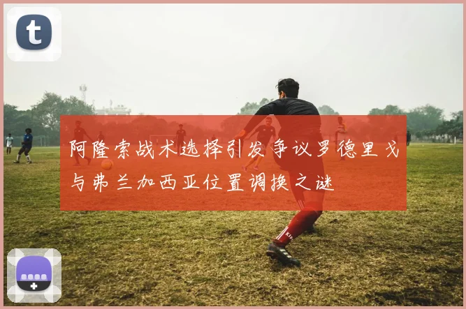 阿隆索战术选择引发争议罗德里戈与弗兰加西亚位置调换之谜