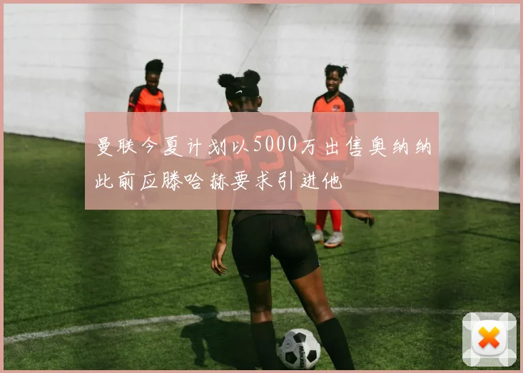 曼联今夏计划以5000万出售奥纳纳此前应滕哈赫要求引进他
