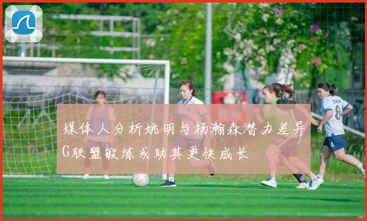 媒体人分析姚明与杨瀚森潜力差异G联盟锻炼或助其更快成长
