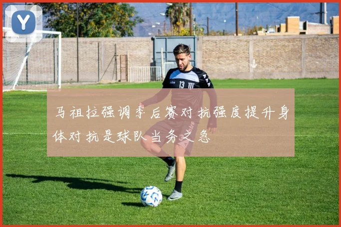 马祖拉强调季后赛对抗强度提升身体对抗是球队当务之急