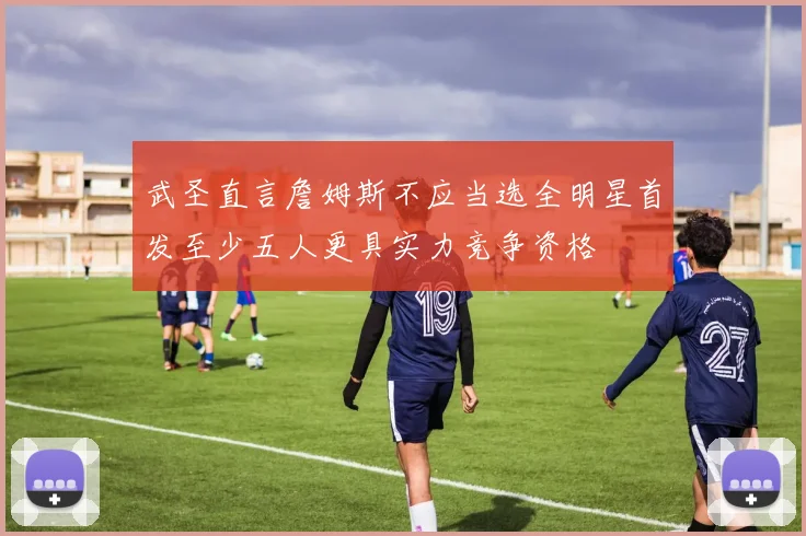 武圣直言詹姆斯不应当选全明星首发至少五人更具实力竞争资格