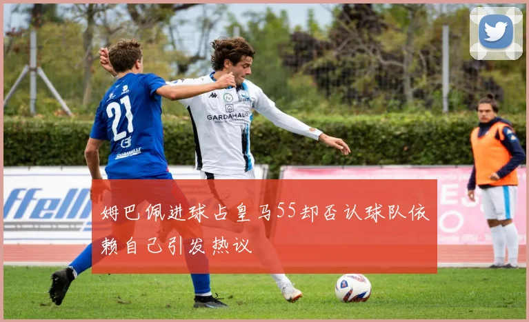 姆巴佩进球占皇马55却否认球队依赖自己引发热议