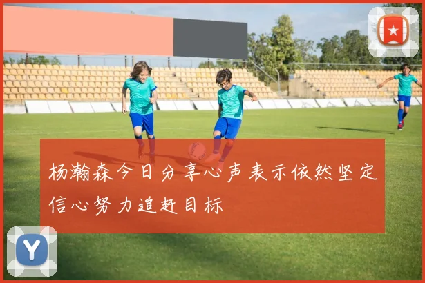 杨瀚森今日分享心声表示依然坚定信心努力追赶目标