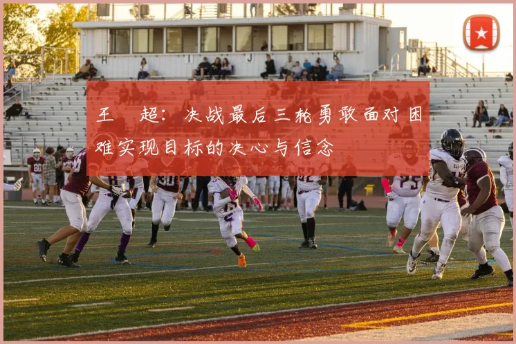 王燊超：决战最后三轮勇敢面对困难实现目标的决心与信念