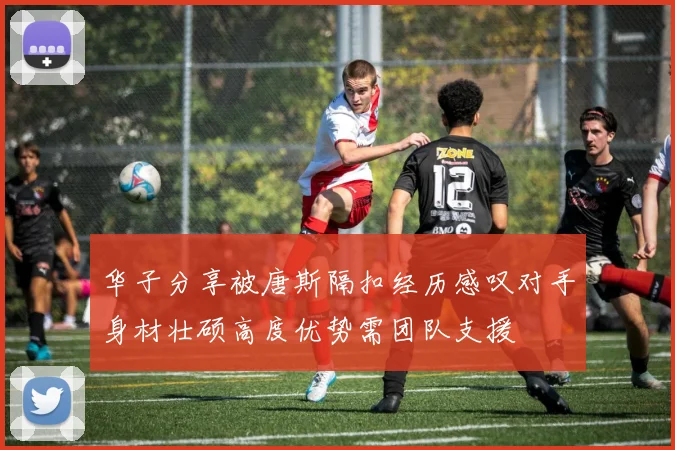 华子分享被唐斯隔扣经历感叹对手身材壮硕高度优势需团队支援