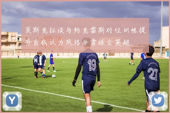 莫斯克拉谈与约克雷斯对位训练提升自我认为风格非常适合英超