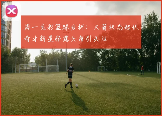 周一竞彩篮球分析：火箭状态起伏奇才新星崭露头角引关注
