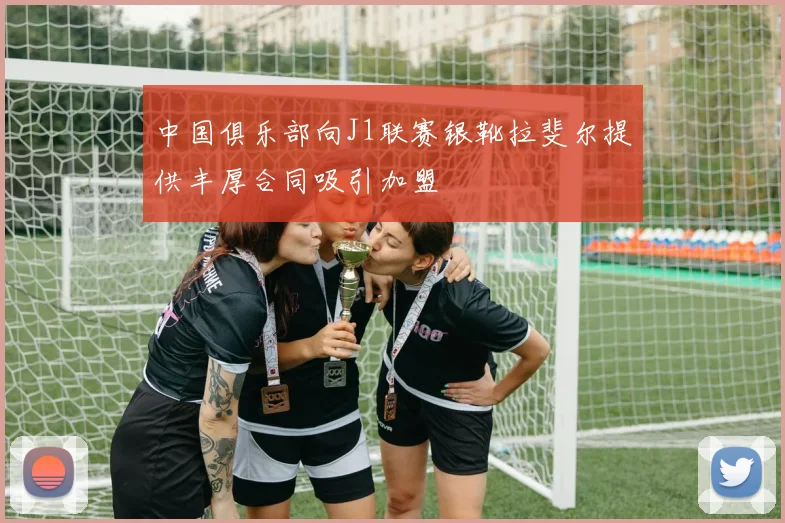 中国俱乐部向J1联赛银靴拉斐尔提供丰厚合同吸引加盟