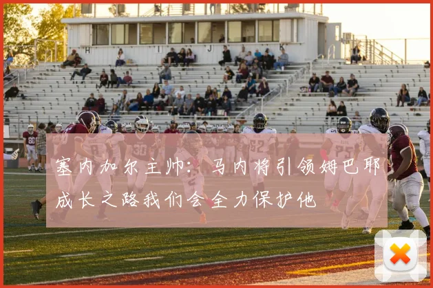 塞内加尔主帅：马内将引领姆巴耶成长之路我们会全力保护他