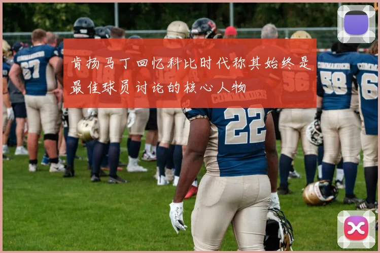 肯扬马丁回忆科比时代称其始终是最佳球员讨论的核心人物