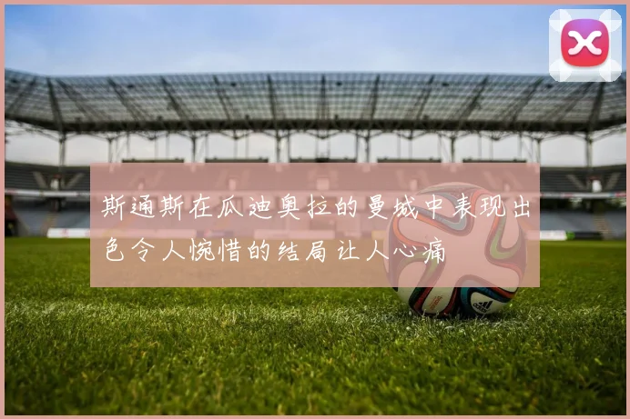 斯通斯在瓜迪奥拉的曼城中表现出色令人惋惜的结局让人心痛