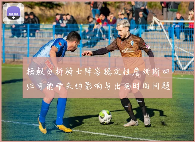 杨毅分析骑士阵容稳定性詹姆斯回归可能带来的影响与出场时间问题