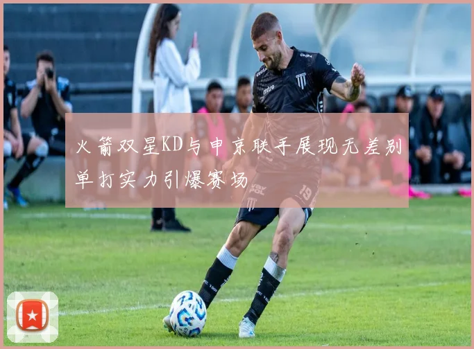 火箭双星KD与申京联手展现无差别单打实力引爆赛场