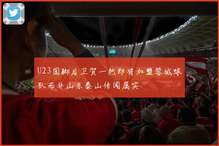 U23国脚后卫贺一然即将加盟蓉城球队而非山东泰山传闻属实