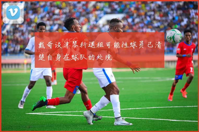 戴奇谈津琴科退租可能性球员已清楚自身在球队的处境