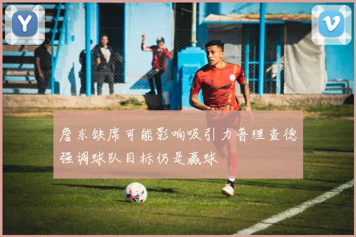 詹东缺席可能影响吸引力普理查德强调球队目标仍是赢球