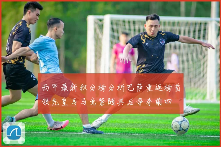 西甲最新积分榜分析巴萨重返榜首领先皇马马竞紧随其后争夺前四