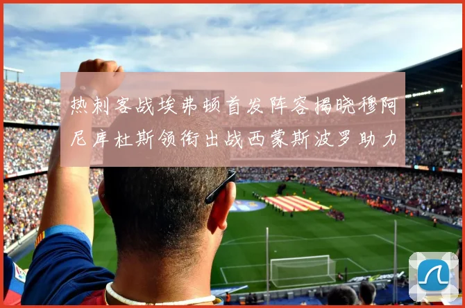 热刺客战埃弗顿首发阵容揭晓穆阿尼库杜斯领衔出战西蒙斯波罗助力