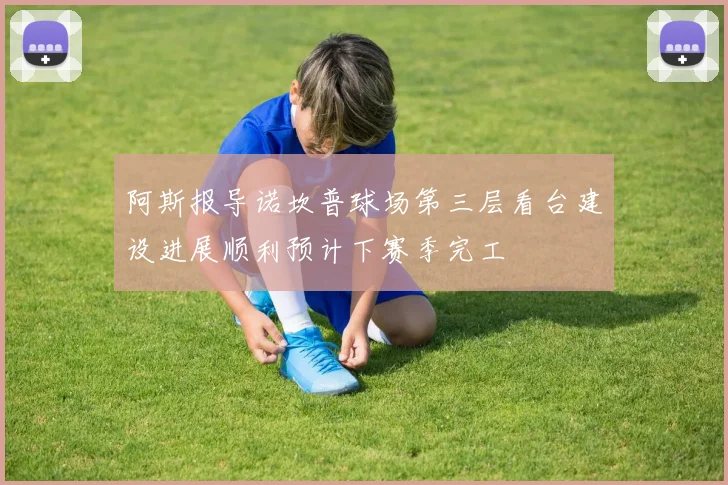 阿斯报导诺坎普球场第三层看台建设进展顺利预计下赛季完工