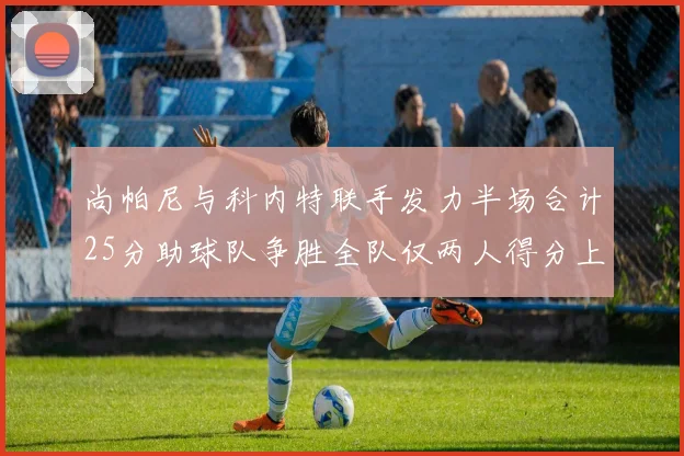 尚帕尼与科内特联手发力半场合计25分助球队争胜全队仅两人得分上双