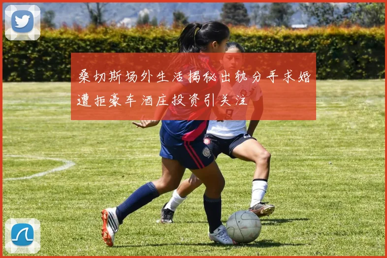 桑切斯场外生活揭秘出轨分手求婚遭拒豪车酒庄投资引关注