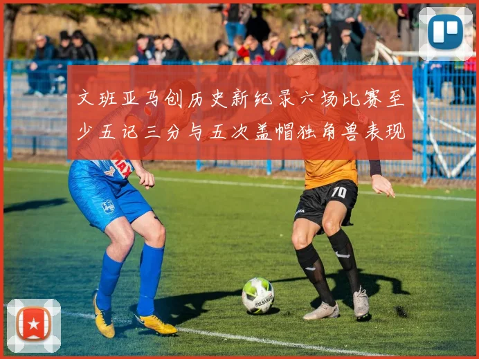 文班亚马创历史新纪录六场比赛至少五记三分与五次盖帽独角兽表现惊艳