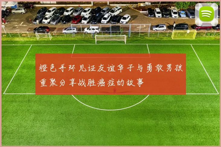 橙色手环见证友谊华子与勇敢男孩重聚分享战胜癌症的故事