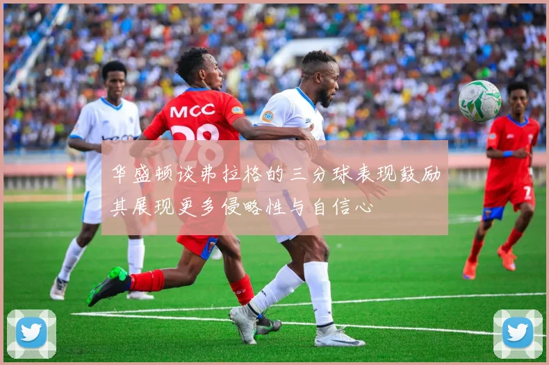 华盛顿谈弗拉格的三分球表现鼓励其展现更多侵略性与自信心