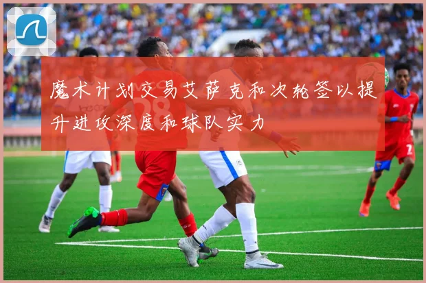 魔术计划交易艾萨克和次轮签以提升进攻深度和球队实力