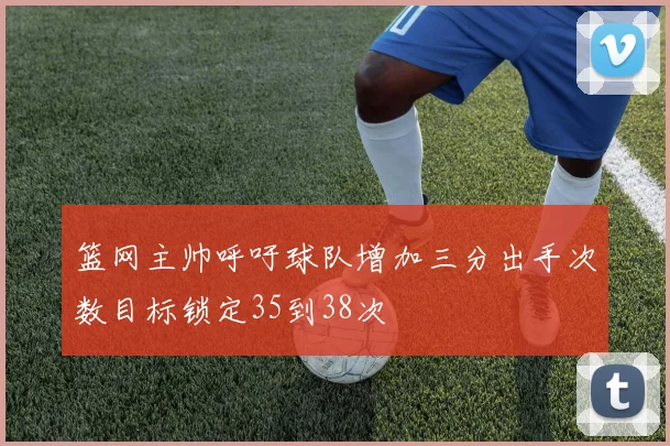 篮网主帅呼吁球队增加三分出手次数目标锁定35到38次