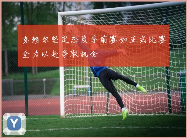克赖尔坚定态度季前赛如正式比赛全力以赴争取机会