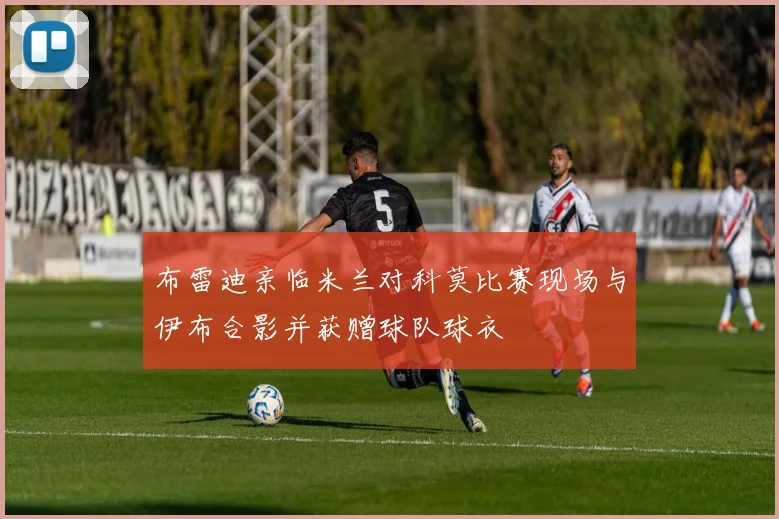 布雷迪亲临米兰对科莫比赛现场与伊布合影并获赠球队球衣
