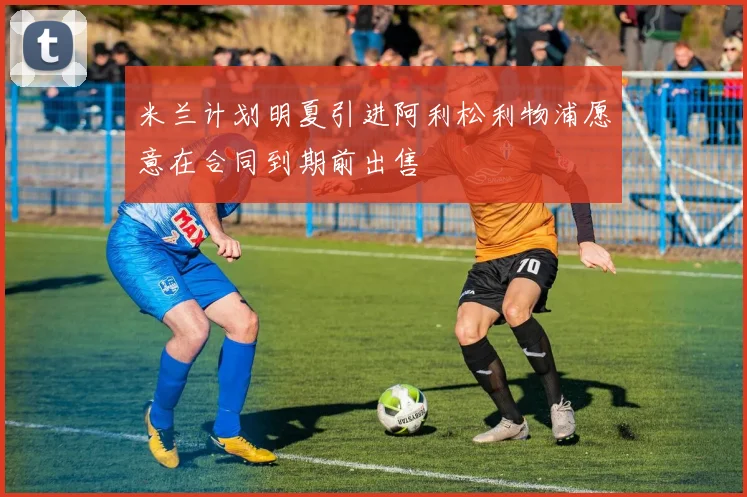 米兰计划明夏引进阿利松利物浦愿意在合同到期前出售