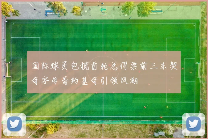 国际球员包揽首轮总得票前三东契奇字母哥约基奇引领风潮