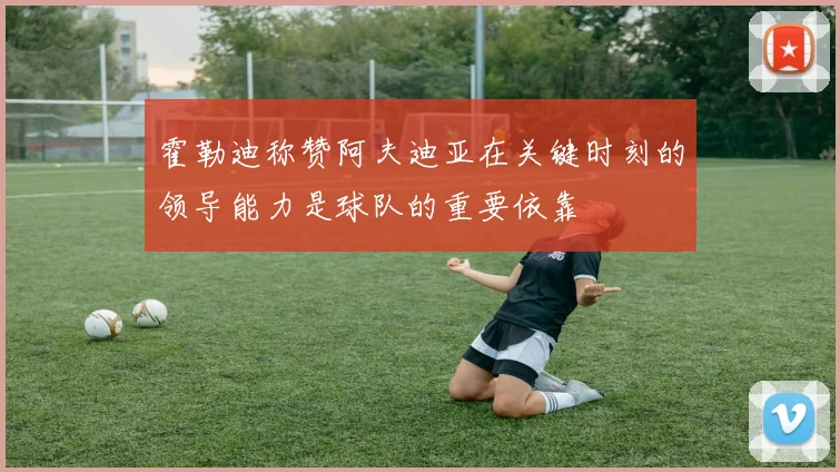 霍勒迪称赞阿夫迪亚在关键时刻的领导能力是球队的重要依靠