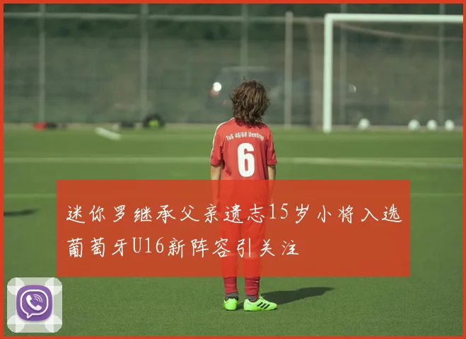 迷你罗继承父亲遗志15岁小将入选葡萄牙U16新阵容引关注