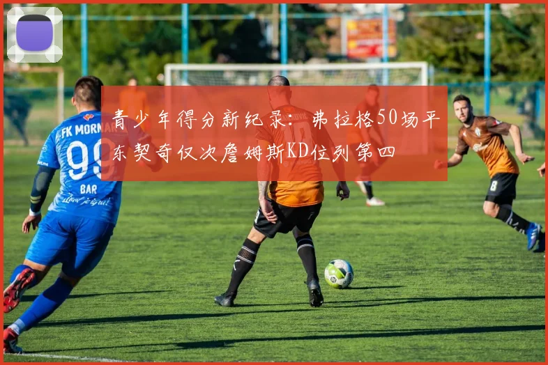 青少年得分新纪录：弗拉格50场平东契奇仅次詹姆斯KD位列第四
