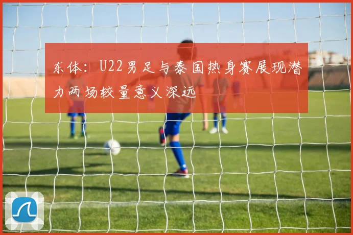 东体：U22男足与泰国热身赛展现潜力两场较量意义深远
